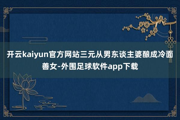 开云kaiyun官方网站三元从男东谈主婆酿成冷面善女-外围足球软件app下载