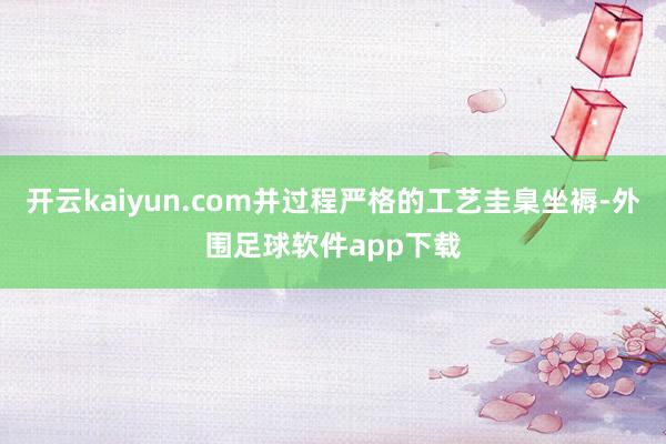 开云kaiyun.com并过程严格的工艺圭臬坐褥-外围足球软件app下载