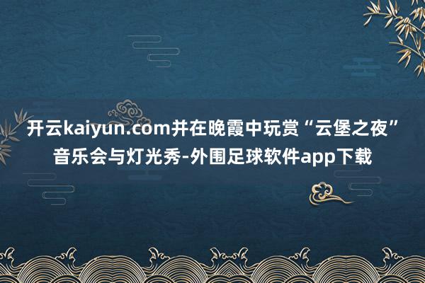 开云kaiyun.com并在晚霞中玩赏“云堡之夜”音乐会与灯光秀-外围足球软件app下载
