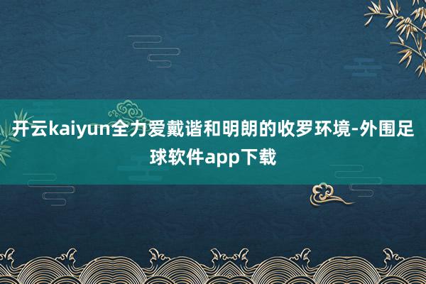 开云kaiyun全力爱戴谐和明朗的收罗环境-外围足球软件app下载
