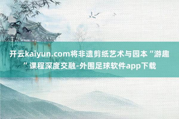 开云kaiyun.com将非遗剪纸艺术与园本“游趣”课程深度交融-外围足球软件app下载