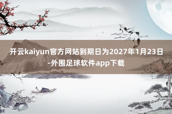 开云kaiyun官方网站到期日为2027年1月23日-外围足球软件app下载