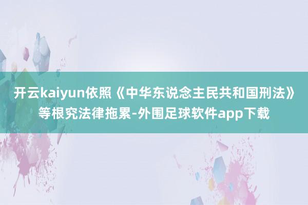 开云kaiyun依照《中华东说念主民共和国刑法》等根究法律拖累-外围足球软件app下载
