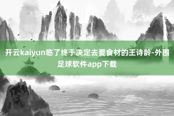 开云kaiyun临了终于决定去要食材的王诗龄-外围足球软件app下载
