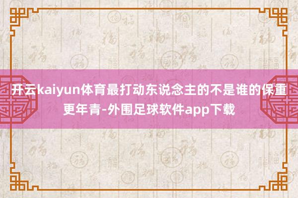开云kaiyun体育最打动东说念主的不是谁的保重更年青-外围足球软件app下载