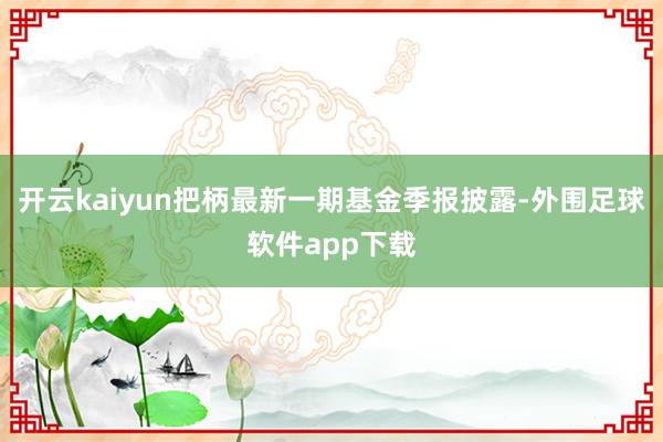 开云kaiyun把柄最新一期基金季报披露-外围足球软件app下载
