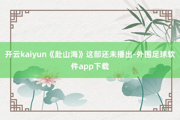 开云kaiyun《赴山海》这部还未播出-外围足球软件app下载