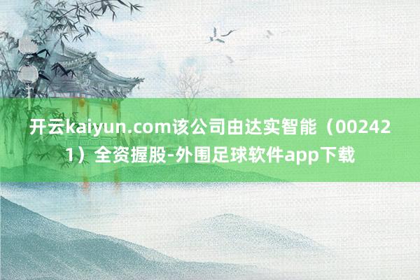 开云kaiyun.com该公司由达实智能（002421）全资握股-外围足球软件app下载