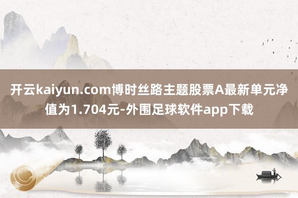 开云kaiyun.com博时丝路主题股票A最新单元净值为1.704元-外围足球软件app下载
