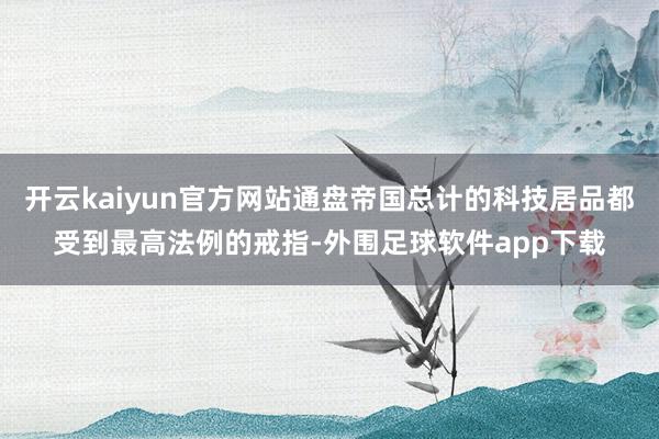 开云kaiyun官方网站通盘帝国总计的科技居品都受到最高法例的戒指-外围足球软件app下载
