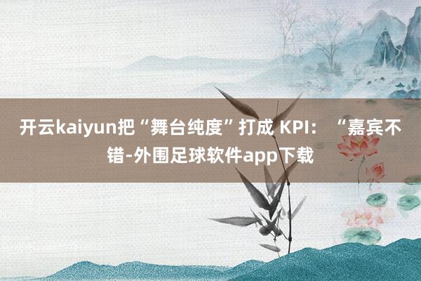 开云kaiyun把“舞台纯度”打成 KPI: “嘉宾不错-外围足球软件app下载