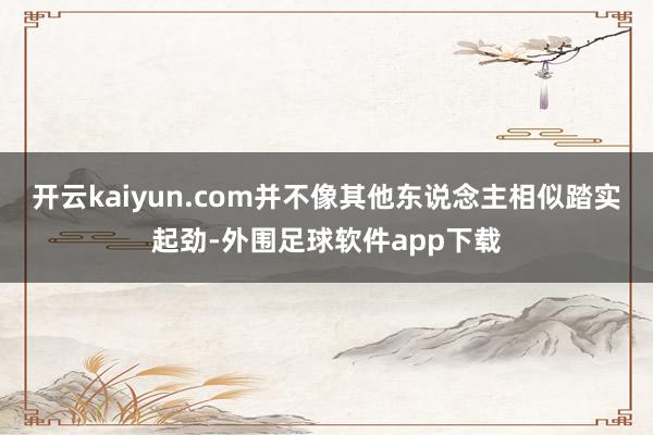 开云kaiyun.com并不像其他东说念主相似踏实起劲-外围足球软件app下载