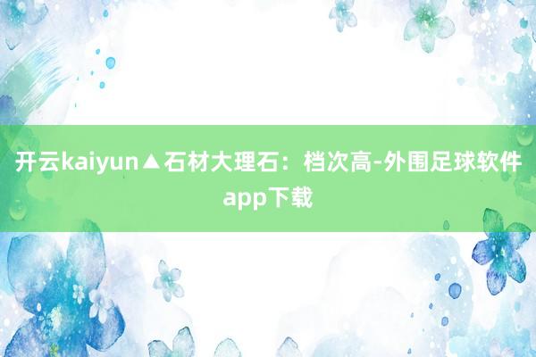 开云kaiyun▲石材大理石:档次高-外围足球软件app下载