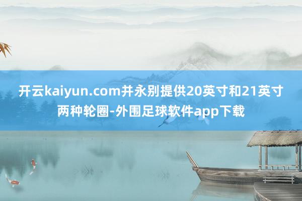 开云kaiyun.com并永别提供20英寸和21英寸两种轮圈-外围足球软件app下载