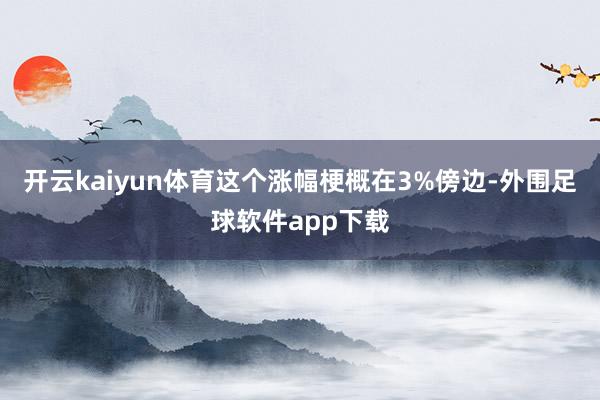 开云kaiyun体育这个涨幅梗概在3%傍边-外围足球软件app下载