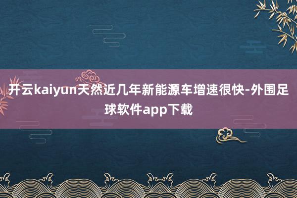 开云kaiyun天然近几年新能源车增速很快-外围足球软件app下载