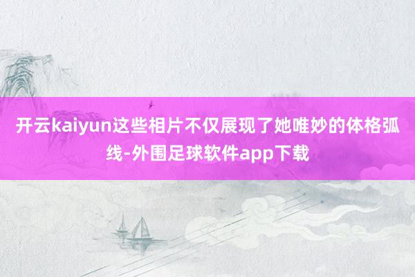 开云kaiyun这些相片不仅展现了她唯妙的体格弧线-外围足球软件app下载