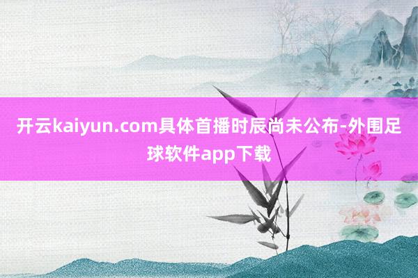 开云kaiyun.com具体首播时辰尚未公布-外围足球软件app下载