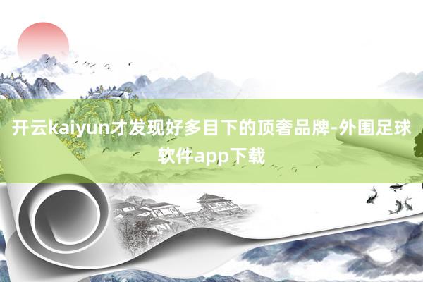 开云kaiyun才发现好多目下的顶奢品牌-外围足球软件app下载