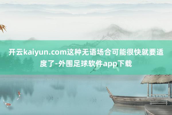 开云kaiyun.com这种无语场合可能很快就要适度了-外围足球软件app下载