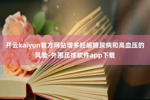 开云kaiyun官方网站增多妊娠糖尿病和高血压的风险-外围足球软件app下载