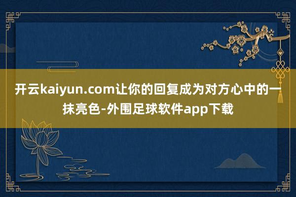 开云kaiyun.com让你的回复成为对方心中的一抹亮色-外围足球软件app下载