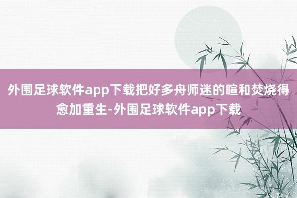 外围足球软件app下载把好多舟师迷的暄和焚烧得愈加重生-外围足球软件app下载