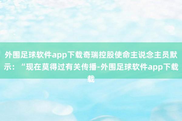 外围足球软件app下载奇瑞控股使命主说念主员默示：“现在莫得过有关传播-外围足球软件app下载