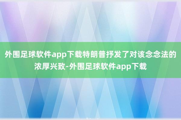 外围足球软件app下载特朗普抒发了对该念念法的浓厚兴致-外围足球软件app下载