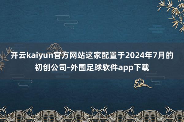 开云kaiyun官方网站这家配置于2024年7月的初创公司-外围足球软件app下载