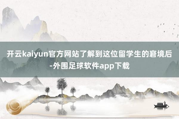 开云kaiyun官方网站了解到这位留学生的窘境后-外围足球软件app下载