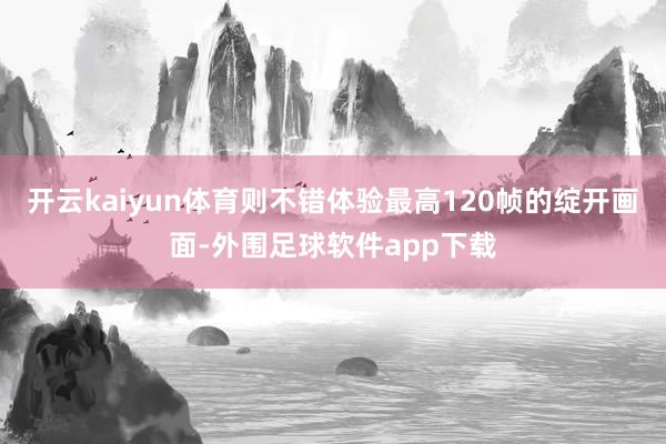 开云kaiyun体育则不错体验最高120帧的绽开画面-外围足球软件app下载