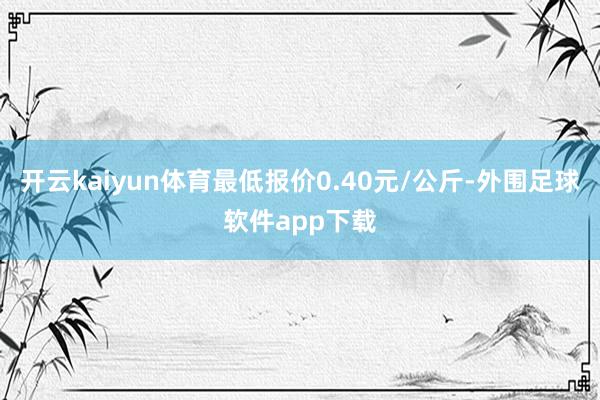 开云kaiyun体育最低报价0.40元/公斤-外围足球软件app下载