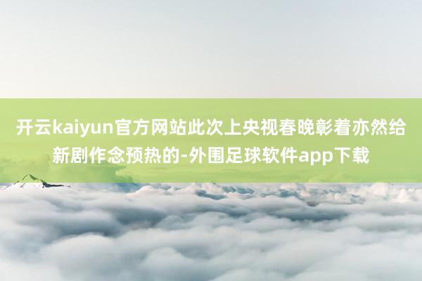 开云kaiyun官方网站此次上央视春晚彰着亦然给新剧作念预热的-外围足球软件app下载