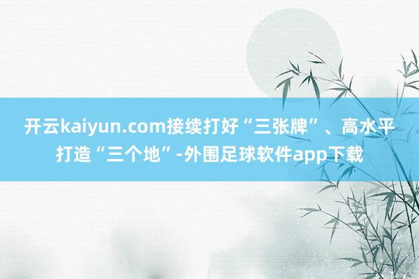 开云kaiyun.com接续打好“三张牌”、高水平打造“三个地”-外围足球软件app下载