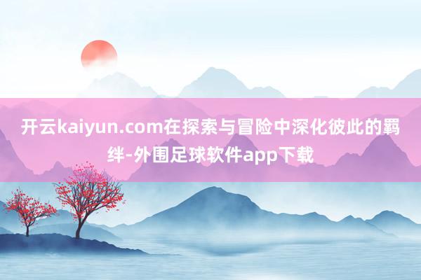 开云kaiyun.com在探索与冒险中深化彼此的羁绊-外围足球软件app下载