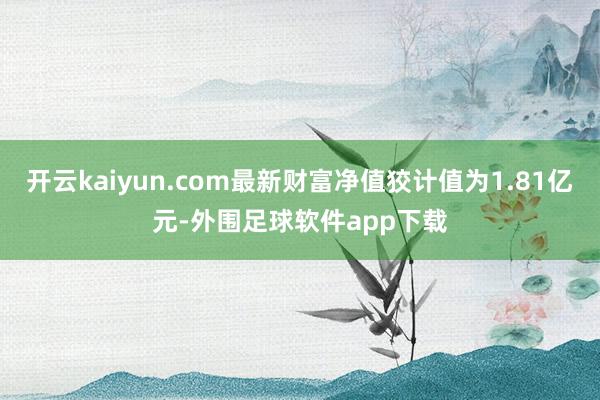 开云kaiyun.com最新财富净值狡计值为1.81亿元-外围足球软件app下载