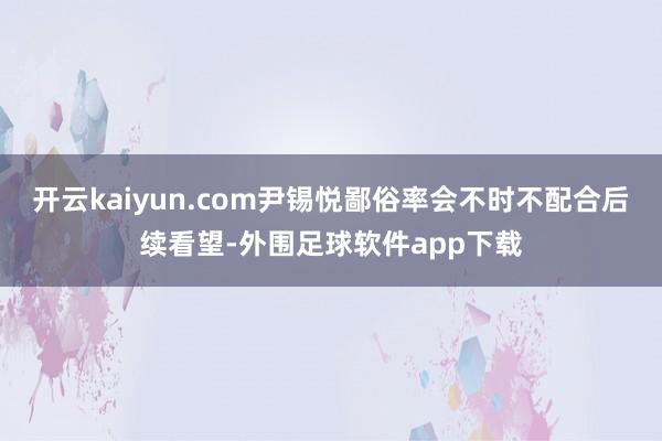 开云kaiyun.com尹锡悦鄙俗率会不时不配合后续看望-外围足球软件app下载