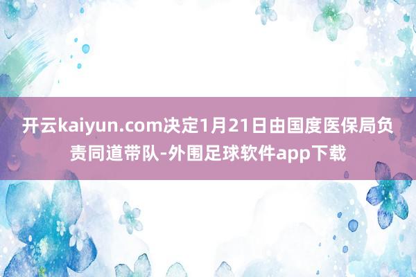 开云kaiyun.com决定1月21日由国度医保局负责同道带队-外围足球软件app下载