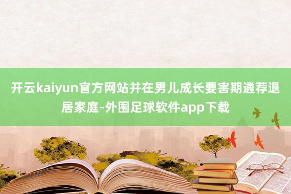 开云kaiyun官方网站并在男儿成长要害期遴荐退居家庭-外围足球软件app下载