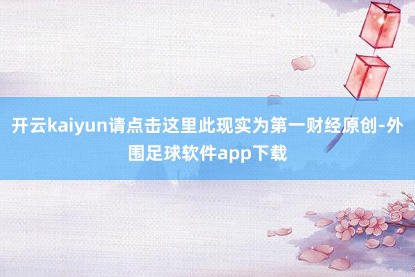 开云kaiyun请点击这里此现实为第一财经原创-外围足球软件app下载