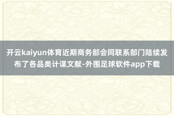 开云kaiyun体育近期商务部会同联系部门陆续发布了各品类计谋文献-外围足球软件app下载