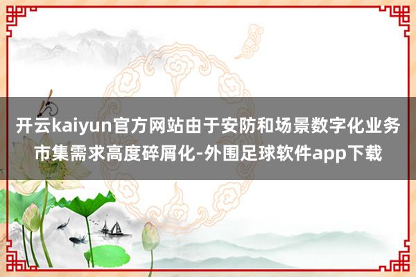 开云kaiyun官方网站由于安防和场景数字化业务市集需求高度碎屑化-外围足球软件app下载