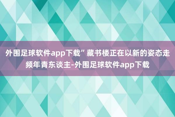 外围足球软件app下载”藏书楼正在以新的姿态走频年青东谈主-外围足球软件app下载