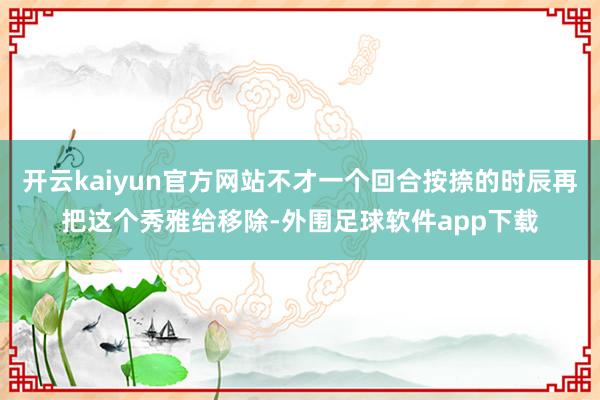 开云kaiyun官方网站不才一个回合按捺的时辰再把这个秀雅给移除-外围足球软件app下载