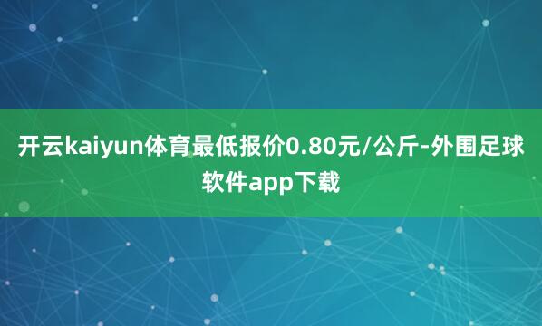 开云kaiyun体育最低报价0.80元/公斤-外围足球软件app下载