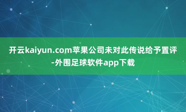 开云kaiyun.com苹果公司未对此传说给予置评-外围足球软件app下载