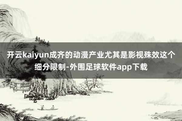 开云kaiyun成齐的动漫产业尤其是影视殊效这个细分限制-外围足球软件app下载