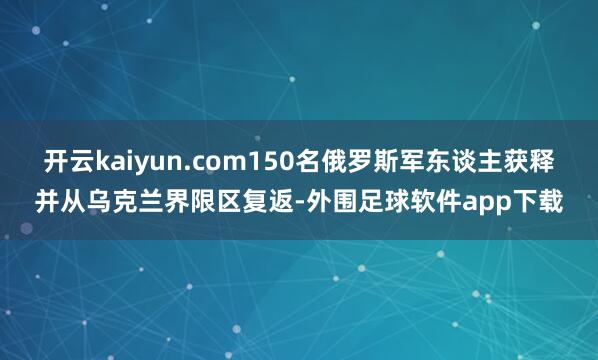 开云kaiyun.com150名俄罗斯军东谈主获释并从乌克兰界限区复返-外围足球软件app下载