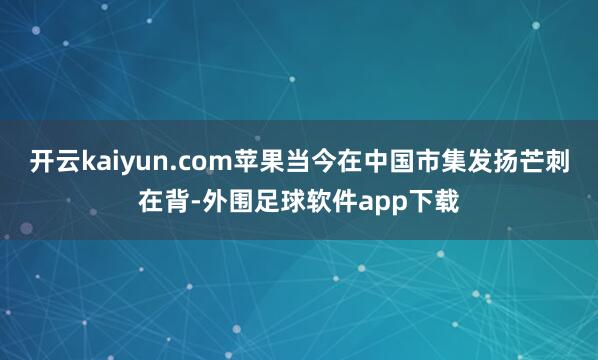 开云kaiyun.com苹果当今在中国市集发扬芒刺在背-外围足球软件app下载